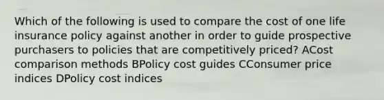 Which of the following is used to compare the cost of one life insurance policy against another in order to guide prospective purchasers to policies that are competitively priced? ACost comparison methods BPolicy cost guides CConsumer price indices DPolicy cost indices