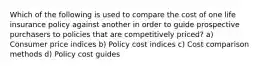 Which of the following is used to compare the cost of one life insurance policy against another in order to guide prospective purchasers to policies that are competitively priced? a) Consumer price indices b) Policy cost indices c) Cost comparison methods d) Policy cost guides