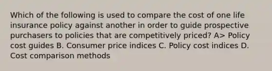 Which of the following is used to compare the cost of one life insurance policy against another in order to guide prospective purchasers to policies that are competitively priced? A> Policy cost guides B. Consumer price indices C. Policy cost indices D. Cost comparison methods