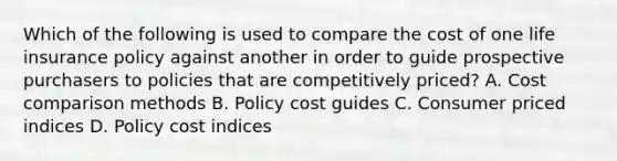 Which of the following is used to compare the cost of one life insurance policy against another in order to guide prospective purchasers to policies that are competitively priced? A. Cost comparison methods B. Policy cost guides C. Consumer priced indices D. Policy cost indices