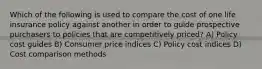 Which of the following is used to compare the cost of one life insurance policy against another in order to guide prospective purchasers to policies that are competitively priced? A) Policy cost guides B) Consumer price indices C) Policy cost indices D) Cost comparison methods