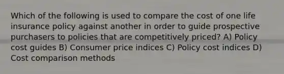 Which of the following is used to compare the cost of one life insurance policy against another in order to guide prospective purchasers to policies that are competitively priced? A) Policy cost guides B) Consumer price indices C) Policy cost indices D) Cost comparison methods