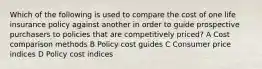 Which of the following is used to compare the cost of one life insurance policy against another in order to guide prospective purchasers to policies that are competitively priced? A Cost comparison methods B Policy cost guides C Consumer price indices D Policy cost indices