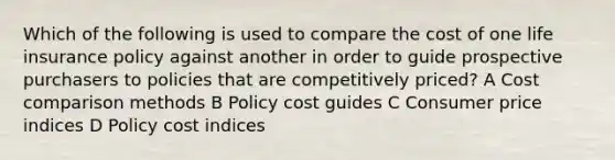 Which of the following is used to compare the cost of one life insurance policy against another in order to guide prospective purchasers to policies that are competitively priced? A Cost comparison methods B Policy cost guides C Consumer price indices D Policy cost indices