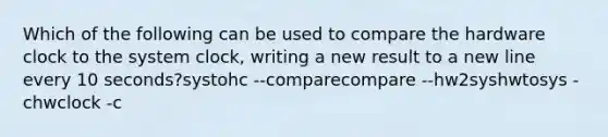 Which of the following can be used to compare the hardware clock to the system clock, writing a new result to a new line every 10 seconds?systohc --comparecompare --hw2syshwtosys -chwclock -c