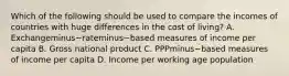 Which of the following should be used to compare the incomes of countries with huge differences in the cost of​ living? A. Exchangeminus−rateminus−based measures of income per capita B. Gross national product C. PPPminus−based measures of income per capita D. Income per working age population