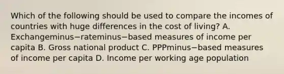 Which of the following should be used to compare the incomes of countries with huge differences in the cost of​ living? A. Exchangeminus−rateminus−based measures of income per capita B. Gross national product C. PPPminus−based measures of income per capita D. Income per working age population