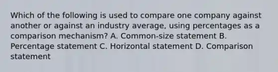 Which of the following is used to compare one company against another or against an industry​ average, using percentages as a comparison​ mechanism? A. Common-size statement B. Percentage statement C. Horizontal statement D. Comparison statement