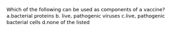 Which of the following can be used as components of a vaccine? a.bacterial proteins b. live, pathogenic viruses c.live, pathogenic bacterial cells d.none of the listed