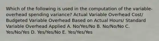 Which of the following is used in the computation of the variable-overhead spending variance? Actual Variable Overhead Cost/ Budgeted Variable Overhead Based on Actual Hours/ Standard Variable Overhead Applied A. No/Yes/No B. No/No/No C. Yes/No/Yes D. Yes/Yes/No E. Yes/Yes/Yes