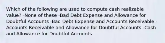 Which of the following are used to compute cash realizable value? -None of these -Bad Debt Expense and Allowance for Doubtful Accounts -Bad Debt Expense and Accounts Receivable -Accounts Receivable and Allowance for Doubtful Accounts -Cash and Allowance for Doubtful Accounts