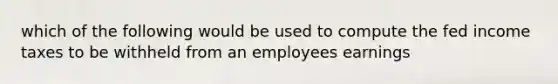 which of the following would be used to compute the fed income taxes to be withheld from an employees earnings