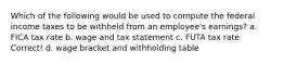 Which of the following would be used to compute the federal income taxes to be withheld from an employee's earnings? a. FICA tax rate b. wage and tax statement c. FUTA tax rate Correct! d. wage bracket and withholding table