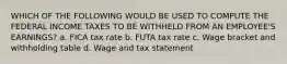 WHICH OF THE FOLLOWING WOULD BE USED TO COMPUTE THE FEDERAL INCOME TAXES TO BE WITHHELD FROM AN EMPLOYEE'S EARNINGS? a. FICA tax rate b. FUTA tax rate c. Wage bracket and withholding table d. Wage and tax statement