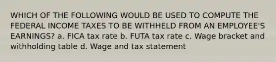 WHICH OF THE FOLLOWING WOULD BE USED TO COMPUTE THE FEDERAL INCOME TAXES TO BE WITHHELD FROM AN EMPLOYEE'S EARNINGS? a. FICA tax rate b. FUTA tax rate c. Wage bracket and withholding table d. Wage and tax statement