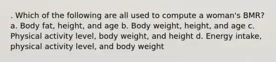 . Which of the following are all used to compute a woman's BMR? a. Body fat, height, and age b. Body weight, height, and age c. Physical activity level, body weight, and height d. Energy intake, physical activity level, and body weight