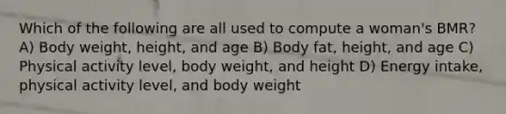 Which of the following are all used to compute a woman's BMR? A) Body weight, height, and age B) Body fat, height, and age C) Physical activity level, body weight, and height D) Energy intake, physical activity level, and body weight