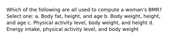 Which of the following are all used to compute a woman's BMR? Select one: a. Body fat, height, and age b. Body weight, height, and age c. Physical activity level, body weight, and height d. Energy intake, physical activity level, and body weight