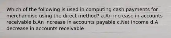 Which of the following is used in computing cash payments for merchandise using the direct method? a.An increase in accounts receivable b.An increase in accounts payable c.Net income d.A decrease in accounts receivable