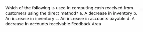 Which of the following is used in computing cash received from customers using the direct method? a. A decrease in inventory b. An increase in inventory c. An increase in accounts payable d. A decrease in accounts receivable Feedback Area