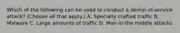 Which of the following can be used to conduct a denial-of-service attack? (Choose all that apply.) A. Specially crafted traffic B. Malware C. Large amounts of traffic D. Man-in-the middle attacks