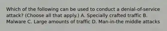 Which of the following can be used to conduct a denial-of-service attack? (Choose all that apply.) A. Specially crafted traffic B. Malware C. Large amounts of traffic D. Man-in-the middle attacks