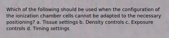 Which of the following should be used when the configuration of the ionization chamber cells cannot be adapted to the necessary positioning? a. Tissue settings b. Density controls c. Exposure controls d. Timing settings