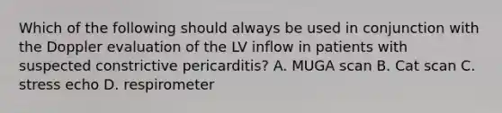 Which of the following should always be used in conjunction with the Doppler evaluation of the LV inflow in patients with suspected constrictive pericarditis? A. MUGA scan B. Cat scan C. stress echo D. respirometer