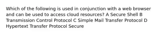 Which of the following is used in conjunction with a web browser and can be used to access cloud resources? A Secure Shell B Transmission Control Protocol C Simple Mail Transfer Protocol D Hypertext Transfer Protocol Secure