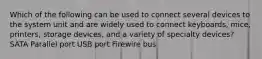 Which of the following can be used to connect several devices to the system unit and are widely used to connect keyboards, mice, printers, storage devices, and a variety of specialty devices? SATA Parallel port USB port Firewire bus