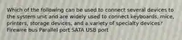 Which of the following can be used to connect several devices to the system unit and are widely used to connect keyboards, mice, printers, storage devices, and a variety of specialty devices? Firewire bus Parallel port SATA USB port