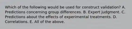 Which of the following would be used for construct validation? A. Predictions concerning group differences. B. Expert judgment. C. Predictions about the effects of experimental treatments. D. Correlations. E. All of the above.