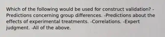 Which of the following would be used for construct validation? -Predictions concerning group differences. -Predictions about the effects of experimental treatments. -Correlations. -Expert judgment. -All of the above.