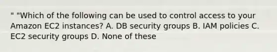 " "Which of the following can be used to control access to your Amazon EC2 instances? A. DB security groups B. IAM policies C. EC2 security groups D. None of these