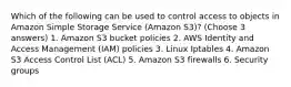 Which of the following can be used to control access to objects in Amazon Simple Storage Service (Amazon S3)? (Choose 3 answers) 1. Amazon S3 bucket policies 2. AWS Identity and Access Management (IAM) policies 3. Linux Iptables 4. Amazon S3 Access Control List (ACL) 5. Amazon S3 firewalls 6. Security groups