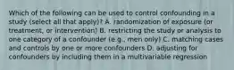 Which of the following can be used to control confounding in a study (select all that apply)? A. randomization of exposure (or treatment, or intervention) B. restricting the study or analysis to one category of a confounder (e.g., men only) C. matching cases and controls by one or more confounders D. adjusting for confounders by including them in a multivariable regression