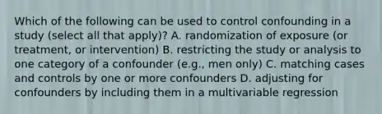 Which of the following can be used to control confounding in a study (select all that apply)? A. randomization of exposure (or treatment, or intervention) B. restricting the study or analysis to one category of a confounder (e.g., men only) C. matching cases and controls by one or more confounders D. adjusting for confounders by including them in a multivariable regression