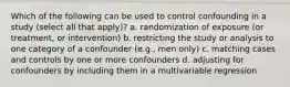 Which of the following can be used to control confounding in a study (select all that apply)? a. randomization of exposure (or treatment, or intervention) b. restricting the study or analysis to one category of a confounder (e.g., men only) c. matching cases and controls by one or more confounders d. adjusting for confounders by including them in a multivariable regression