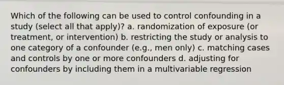 Which of the following can be used to control confounding in a study (select all that apply)? a. randomization of exposure (or treatment, or intervention) b. restricting the study or analysis to one category of a confounder (e.g., men only) c. matching cases and controls by one or more confounders d. adjusting for confounders by including them in a multivariable regression