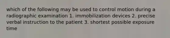 which of the following may be used to control motion during a radiographic examination 1. immobilization devices 2. precise verbal instruction to the patient 3. shortest possible exposure time