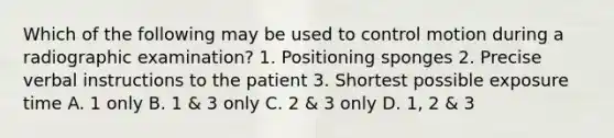 Which of the following may be used to control motion during a radiographic examination? 1. Positioning sponges 2. Precise verbal instructions to the patient 3. Shortest possible exposure time A. 1 only B. 1 & 3 only C. 2 & 3 only D. 1, 2 & 3