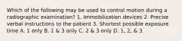 Which of the following may be used to control motion during a radiographic examination? 1. Immobilization devices 2. Precise verbal instructions to the patient 3. Shortest possible exposure time A. 1 only B. 1 & 3 only C. 2 & 3 only D. 1, 2, & 3