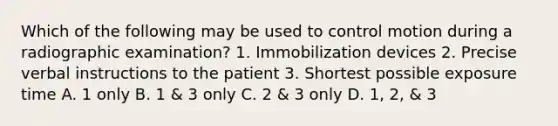 Which of the following may be used to control motion during a radiographic examination? 1. Immobilization devices 2. Precise verbal instructions to the patient 3. Shortest possible exposure time A. 1 only B. 1 & 3 only C. 2 & 3 only D. 1, 2, & 3