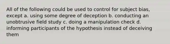 All of the following could be used to control for subject bias, except a. using some degree of deception b. conducting an unobtrusive field study c. doing a manipulation check d. informing participants of the hypothesis instead of deceiving them