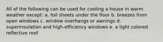 All of the following can be used for cooling a house in warm weather except: a. foil sheets under the floor b. breezes from open windows c. window overhangs or awnings d. superinsulation and high-efficiency windows e. a light colored reflective roof