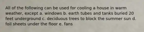 All of the following can be used for cooling a house in warm weather, except a. windows b. earth tubes and tanks buried 20 feet underground c. deciduous trees to block the summer sun d. foil sheets under the floor e. fans