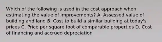 Which of the following is used in the cost approach when estimating the value of improvements? A. Assessed value of building and land B. Cost to build a similar building at today's prices C. Price per square foot of comparable properties D. Cost of financing and accrued depreciation