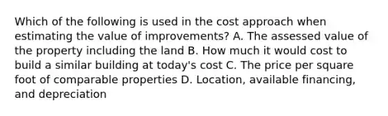 Which of the following is used in the cost approach when estimating the value of improvements? A. The assessed value of the property including the land B. How much it would cost to build a similar building at today's cost C. The price per square foot of comparable properties D. Location, available financing, and depreciation