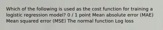 Which of the following is used as the cost function for training a logistic regression model? 0 / 1 point Mean absolute error (MAE) Mean squared error (MSE) The normal function Log loss