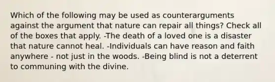 Which of the following may be used as counterarguments against the argument that nature can repair all things? Check all of the boxes that apply. -The death of a loved one is a disaster that nature cannot heal. -Individuals can have reason and faith anywhere - not just in the woods. -Being blind is not a deterrent to communing with the divine.